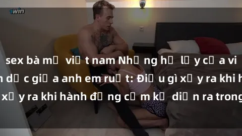 sex bà mẹ việt nam Những hệ lụy của việc có quan hệ tình dục giữa anh em ruột: Điều gì xảy ra khi hành động cấm kỵ diễn ra trong gia đình?