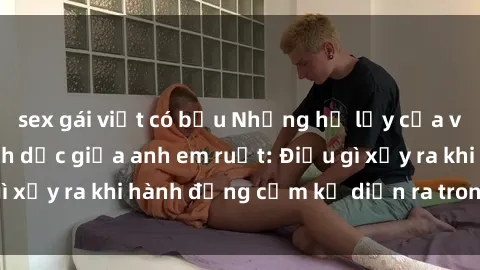 sex gái việt có bầu Những hệ lụy của việc có quan hệ tình dục giữa anh em ruột: Điều gì xảy ra khi hành động cấm kỵ diễn ra trong gia đình?