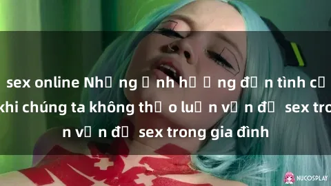 sex online Những ảnh hưởng đến tình cảm gia đình khi chúng ta không thảo luận vấn đề sex trong gia đình