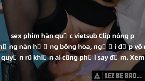 sex phim hàn quốc vietsub Clip nóng phòng tắm: Hít thở nồng nàn hương bông hoa, người đẹp vô cùng gợi cảm và quyến rũ khiến ai cũng phải say đắm. Xem ngay để trải nghiệm điều đặc biệt!