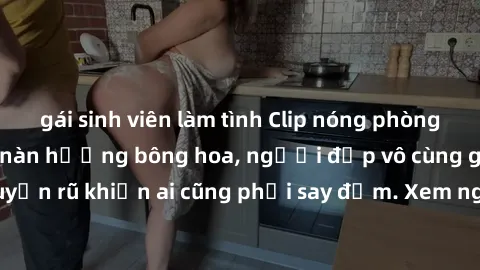 gái sinh viên làm tình Clip nóng phòng tắm: Hít thở nồng nàn hương bông hoa, người đẹp vô cùng gợi cảm và quyến rũ khiến ai cũng phải say đắm. Xem ngay để trải nghiệm điều đặc biệt!