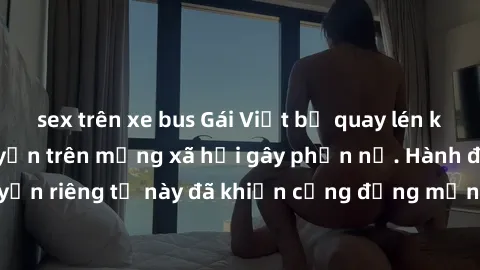 sex trên xe bus Gái Việt bị quay lén khi tắm, clip lan truyền trên mạng xã hội gây phẫn nộ. Hành động vi phạm quyền riêng tư này đã khiến cộng đồng mạng bức xúc và đòi trừng phạt thật nghiêm khắc.
