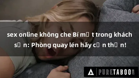 sex online không che Bí mật trong khách sạn: Phòng quay lén hãy cẩn thận!
