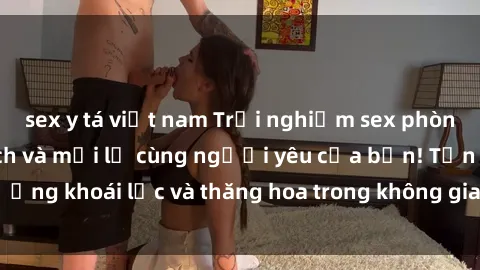 sex y tá việt nam Trải nghiệm sex phòng tắm đầy kích thích và mới lạ cùng người yêu của bạn! Tận hưởng khoái lạc và thăng hoa trong không gian tắm ấm áp và gợi cảm.