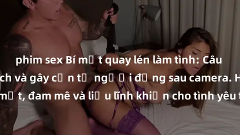 phim sex Bí mật quay lén làm tình: Câu chuyện đầy kích thích và gây cấn từ người đứng sau camera. Hành động bí mật, đam mê và liều lĩnh khiến cho tình yêu trở nên mãnh liệt hơn bao giờ hết.