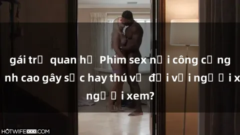 gái trẻ quan hệ Phim sex nơi công cộng: Đỉnh cao gây sốc hay thú vị đối với người xem?
