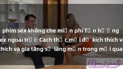 phim sex không che miễn phí Tận hưởng khoái cảm với sex ngoài trời: Cách thức mới để kích thích và gia tăng sự lãng mạn trong mối quan hệ của bạn!