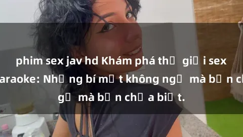 phim sex jav hd Khám phá thế giới sex ở quán karaoke: Những bí mật không ngờ mà bạn chưa biết.