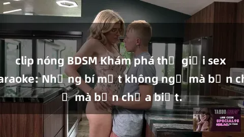 clip nóng BDSM Khám phá thế giới sex ở quán karaoke: Những bí mật không ngờ mà bạn chưa biết.
