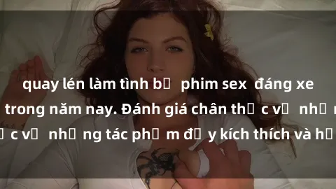 quay lén làm tình bộ phim sex  đáng xem không thể bỏ lỡ trong năm nay. Đánh giá chân thực về những tác phẩm đầy kích thích và hấp dẫn này.