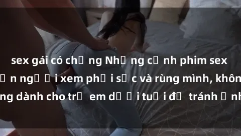 sex gái có chồng Những cảnh phim sex bạo dâm nhóm khiến người xem phải sốc và rùng mình, không dành cho trẻ em dưới tuổi để tránh ảnh hưởng tiêu cực.