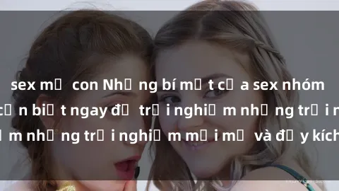 sex mẹ con Những bí mật của sex nhóm không che mà bạn cần biết ngay để trải nghiệm những trải nghiệm mới mẻ và đầy kích thích.