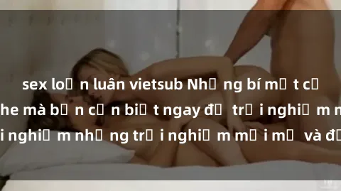 sex loạn luân vietsub Những bí mật của sex nhóm không che mà bạn cần biết ngay để trải nghiệm những trải nghiệm mới mẻ và đầy kích thích.