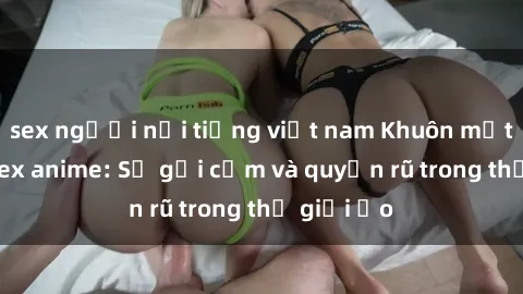 sex người nổi tiếng việt nam Khuôn mặt cosplay sex anime: Sự gợi cảm và quyến rũ trong thế giới ảo