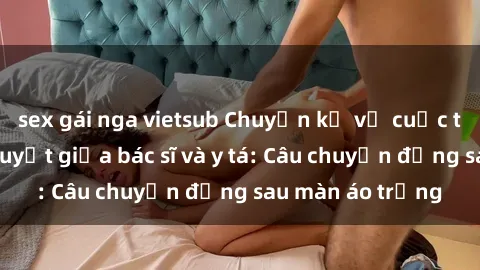 sex gái nga vietsub Chuyện kể về cuộc tình đầy nhiệt huyết giữa bác sĩ và y tá: Câu chuyện đằng sau màn áo trắng