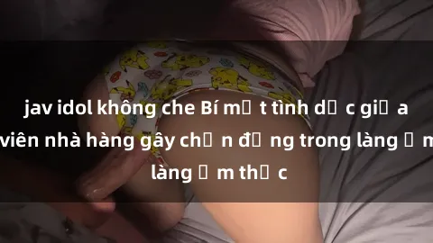 jav idol không che Bí mật tình dục giữa nhân viên nhà hàng gây chấn động trong làng ẩm thực