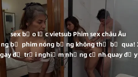 sex bạo lực vietsub Phim sex châu Âu đỉnh cao: Top những bộ phim nóng bỏng không thể bỏ qua! Xem ngay để trải nghiệm những cảnh quay đầy kích thích và cuồng nhiệt.