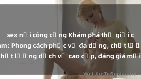 sex nơi công cộng Khám phá thế giới của gái gọi Việt Nam: Phong cách phục vụ đa dạng, chất lượng dịch vụ cao cấp, đáng giá mọi khoản chi phí