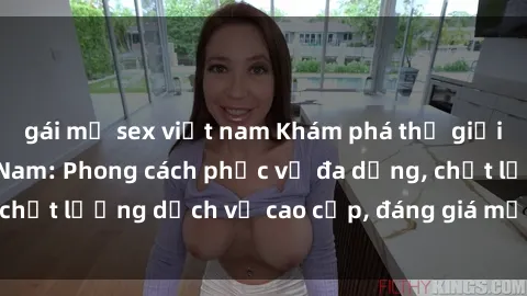 gái mỹ sex việt nam Khám phá thế giới của gái gọi Việt Nam: Phong cách phục vụ đa dạng, chất lượng dịch vụ cao cấp, đáng giá mọi khoản chi phí