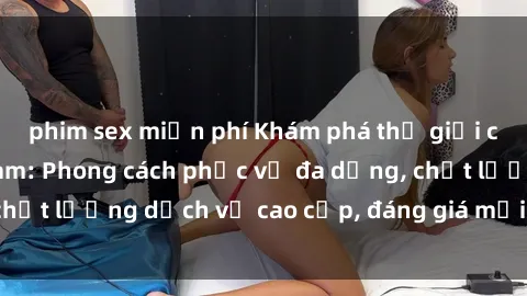 phim sex miễn phí Khám phá thế giới của gái gọi Việt Nam: Phong cách phục vụ đa dạng, chất lượng dịch vụ cao cấp, đáng giá mọi khoản chi phí