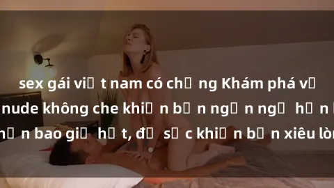 sex gái việt nam có chồng Khám phá vẻ đẹp gái Việt Nam nude không che khiến bạn ngẩn ngơ hơn bao giờ hết, đủ sức khiến bạn xiêu lòng đến ngất ngây