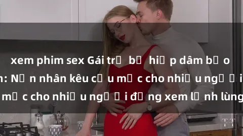xem phim sex Gái trẻ bị hiếp dâm bạo lực trong công viên: Nạn nhân kêu cứu mặc cho nhiều người đứng xem lạnh lùng