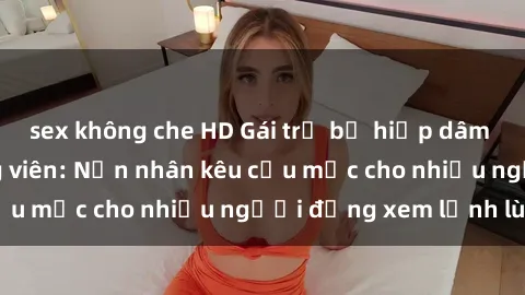 sex không che HD Gái trẻ bị hiếp dâm bạo lực trong công viên: Nạn nhân kêu cứu mặc cho nhiều người đứng xem lạnh lùng