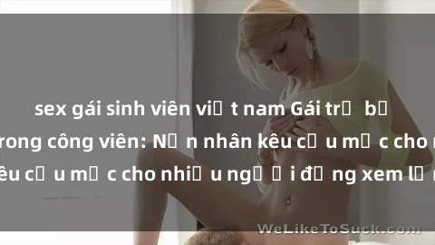 sex gái sinh viên việt nam Gái trẻ bị hiếp dâm bạo lực trong công viên: Nạn nhân kêu cứu mặc cho nhiều người đứng xem lạnh lùng