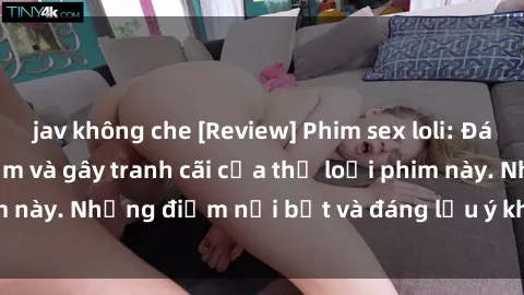 jav không che [Review] Phim sex loli: Đánh giá về sự gợi cảm và gây tranh cãi của thể loại phim này. Những điểm nổi bật và đáng lưu ý khi xem phim loli.