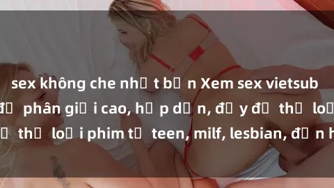 sex không che nhật bản Xem sex vietsub miễn phí tại nhà, độ phân giải cao, hấp dẫn, đầy đủ thể loại phim từ teen, milf, lesbian, đến hentai và jav.