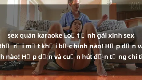 sex quán karaoke Loạt ảnh gái xinh sex nóng bỏng, không thể rời mắt khỏi bức hình nào! Hấp dẫn và cuốn hút đến từng chi tiết.