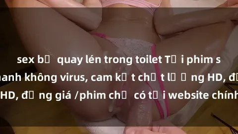 sex bị quay lén trong toilet Tải phim sex mới nhất cực nhanh không virus, cam kết chất lượng HD, đồng giá /phim chỉ có tại website chính thức. Đặt ngay!