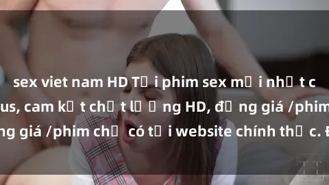 sex viet nam HD Tải phim sex mới nhất cực nhanh không virus, cam kết chất lượng HD, đồng giá /phim chỉ có tại website chính thức. Đặt ngay!