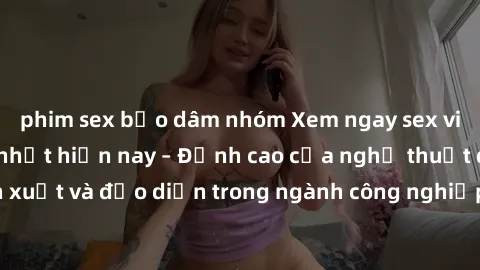 phim sex bạo dâm nhóm Xem ngay sex video Việt Nam hot nhất hiện nay – Đỉnh cao của nghệ thuật diễn xuất và đạo diễn trong ngành công nghiệp phim người lớn tại đây!