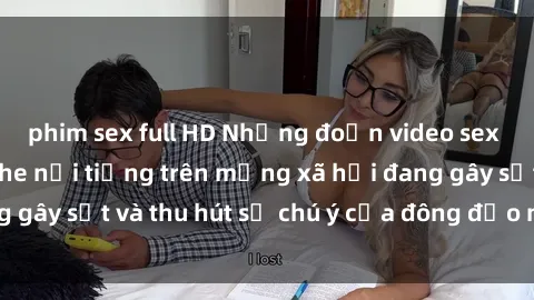 phim sex full HD Những đoạn video sex Việt Nam không che nổi tiếng trên mạng xã hội đang gây sốt và thu hút sự chú ý của đông đảo người xem.