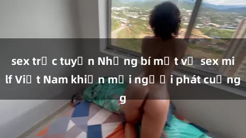 sex trực tuyến Những bí mật về sex milf Việt Nam khiến mọi người phát cuồng