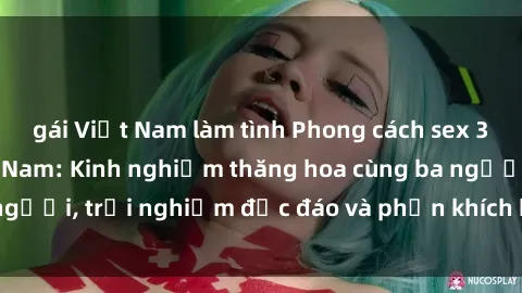 gái Việt Nam làm tình Phong cách sex 3P độc đáo tại Việt Nam: Kinh nghiệm thăng hoa cùng ba người, trải nghiệm độc đáo và phấn khích không thể bỏ lỡ!