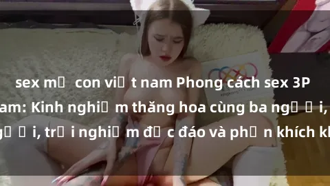 sex mẹ con việt nam Phong cách sex 3P độc đáo tại Việt Nam: Kinh nghiệm thăng hoa cùng ba người, trải nghiệm độc đáo và phấn khích không thể bỏ lỡ!