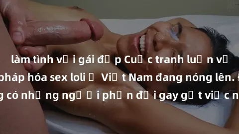 làm tình với gái đẹp Cuộc tranh luận về việc có nên hợp pháp hóa sex loli ở Việt Nam đang nóng lên. Đồng thời, cũng có những người phản đối gay gắt việc này vì lo ngại về tác động tiêu cực lên trẻ em 