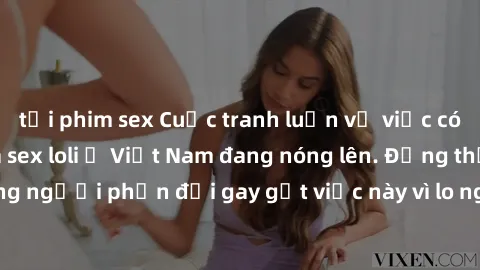 tải phim sex Cuộc tranh luận về việc có nên hợp pháp hóa sex loli ở Việt Nam đang nóng lên. Đồng thời, cũng có những người phản đối gay gắt việc này vì lo ngại về tác động tiêu cực lên trẻ em và xã hộ