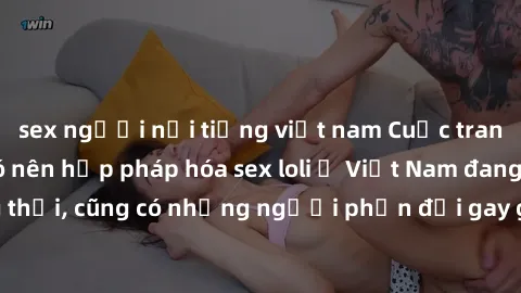 sex người nổi tiếng việt nam Cuộc tranh luận về việc có nên hợp pháp hóa sex loli ở Việt Nam đang nóng lên. Đồng thời, cũng có những người phản đối gay gắt việc này vì lo ngại về tác động tiêu cực lên