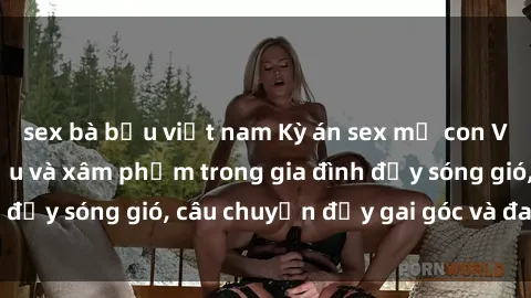 sex bà bầu việt nam Kỳ án sex mẹ con Việt Nam: Sự sở hữu và xâm phạm trong gia đình đầy sóng gió, câu chuyện đầy gai góc và đau lòng.