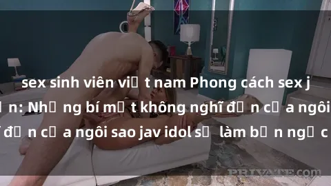 sex sinh viên việt nam Phong cách sex jav idol siêu hấp dẫn: Những bí mật không nghĩ đến của ngôi sao jav idol sẽ làm bạn ngạc nhiên!