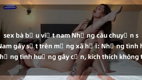 sex bà bầu việt nam Những câu chuyện sex sinh viên Việt Nam gây sốt trên mạng xã hội: Những tình huống gây cấn, kích thích không thể bỏ qua