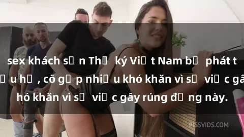 sex khách sạn Thư ký Việt Nam bị phát tán clip sex đáng xấu hổ, cô gặp nhiều khó khăn vì sự việc gây rúng động này.