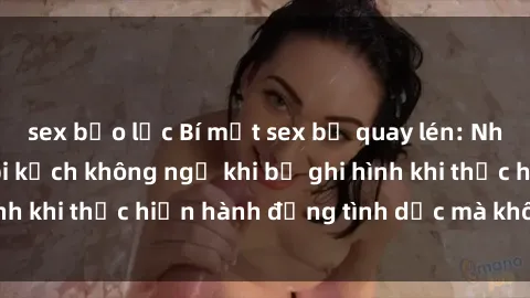 sex bạo lực Bí mật sex bị quay lén: Những hậu quả và bi kịch không ngờ khi bị ghi hình khi thực hiện hành động tình dục mà không biết.