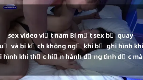 sex video việt nam Bí mật sex bị quay lén: Những hậu quả và bi kịch không ngờ khi bị ghi hình khi thực hiện hành động tình dục mà không biết.