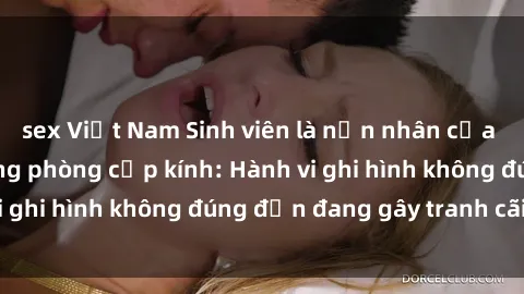 sex Việt Nam Sinh viên là nạn nhân của video quay lén trong phòng cấp kính: Hành vi ghi hình không đúng đắn đang gây tranh cãi lớn