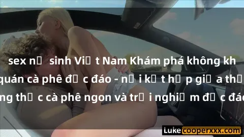 sex nữ sinh Việt Nam Khám phá không khí độc đáo tại sex quán cà phê độc đáo - nơi kết hợp giữa thưởng thức cà phê ngon và trải nghiệm độc đáo của không gian sex shop.