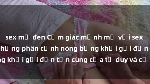 sex mỹ đen Cảm giác mạnh mẽ với sex BDSM không che: những phân cảnh nóng bỏng khơi gợi đến tận cùng của tư duy và cơ thể.